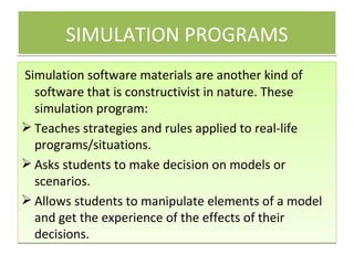 SIMULATION PROGRAMS Simulation software materials are another kind of software that is constructivist in nature. These simulation program: Teaches strategies and rules applied to real-life programs/situations. Asks students to make decision on models or scenarios. Allows students to manipulate elements of a model and get the experience of the effects of their decisions. 