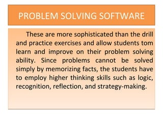 PROBLEM SOLVING SOFTWARE These are more sophisticated than the drill and practice exercises and allow students tom learn and improve on their problem solving ability. Since problems cannot be solved simply by memorizing facts, the students have to employ higher thinking skills such as logic, recognition, reflection, and strategy-making. 