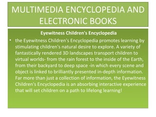 MULTIMEDIA ENCYCLOPEDIA AND ELECTRONIC BOOKS Eyewitness Children's Encyclopedia the Eyewitness Children's Encyclopedia promotes learning by stimulating children's natural desire to explore. A variety of fantastically rendered 3D landscapes transport children to virtual worlds- from the rain forest to the inside of the Earth, from their backyard to deep space -in which every scene and object is linked to brilliantly presented in-depth information. Far more than just a collection of information, the Eyewitness Children's Encyclopedia is an absorbing interactive experience that will set children on a path to lifelong learning! 