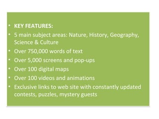 KEY FEATURES:  5 main subject areas: Nature, History, Geography,  Science & Culture  Over 750,000 words of text  Over 5,000 screens and pop-ups  Over 100 digital maps  Over 100 videos and animations  Exclusive links to web site with constantly updated contests, puzzles, mystery guests 