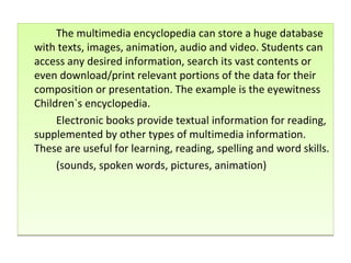 The multimedia encyclopedia can store a huge database with texts, images, animation, audio and video. Students can access any desired information, search its vast contents or even download/print relevant portions of the data for their composition or presentation. The example is the eyewitness Children`s encyclopedia. Electronic books provide textual information for reading, supplemented by other types of multimedia information. These are useful for learning, reading, spelling and word skills. (sounds, spoken words, pictures, animation) 