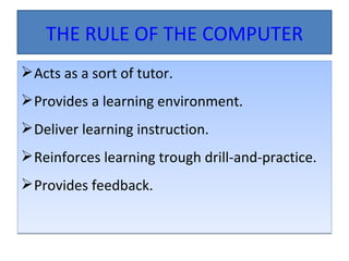 THE RULE OF THE COMPUTER Acts as a sort of tutor. Provides a learning environment. Deliver learning instruction. Reinforces learning trough drill-and-practice. Provides feedback. 