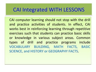 CAI Integrated WITH LESSONS CAI computer learning should not stop with the drill and practice activities of students. In effect, CAI works best in reinforcing learning through repetitive exercises such that students can practice basic skills or knowledge in various subject areas. Common types of drill and practice programs include  VOCABULARY BUILDING, MATH FACTS, BASIC SCIENCE, and HISTORY or GEOGRAPHY FACTS .  