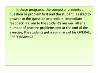 In these programs, the computer presents a question or problem first and the student is asked to answer to the question or problem. immediate feedback is given to the student's answer. after a number of practice problems and at the end of the exercise, the students get a summary of his OVERALL PERFORMANCE. 