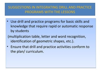 SUGGESTIONS IN INTEGRATING DRILL AND PRACTICE PROGRAMS WITH THE LESSONS Use drill and practice programs for basic skills and knowledge that require rapid or automatic response by students (multiplication table, letter and word recognition, identification of geometric shapes, etc.). Ensure that drill and practice activities conform to the plan/ curriculum. 