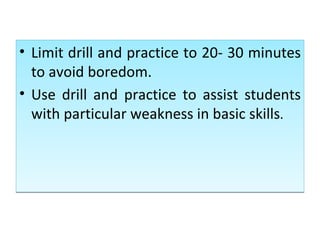Limit drill and practice to 20- 30 minutes to avoid boredom. Use drill and practice to assist students with particular weakness in basic skills . 