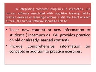 In integrating computer programs in instruction, use tutorial software associated with cognitive learning. While practice exercise or learning-by-doing is still the heart of each tutorial, the tutorial software should be able to: Teach new content or new information to students ( inasmuch as  CAI provides practice on old or already learned content). Provide comprehensive information on concepts in addition to practice exercises. 