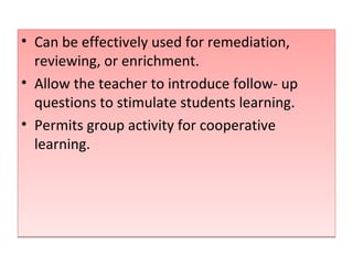 Can be effectively used for remediation, reviewing, or enrichment. Allow the teacher to introduce follow- up questions to stimulate students learning. Permits group activity for cooperative learning.  
