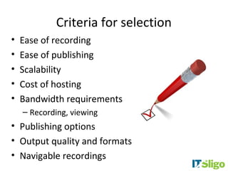 Criteria for selection
•   Ease of recording
•   Ease of publishing
•   Scalability
•   Cost of hosting
•   Bandwidth requirements
    – Recording, viewing
• Publishing options
• Output quality and formats
• Navigable recordings
 