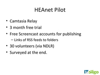 HEAnet Pilot
• Camtasia Relay
• 3 month free trial
• Free Screencast accounts for publishing
  – Links of RSS feeds to folders
• 30 volunteers (via NDLR)
• Surveyed at the end.
 