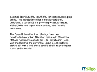 Yale has spent $30,000 to $40,000 for each course it puts
online. This includes the cost of the videographer,
generating a transcript and providing what Diana E. E.
Kleiner, who runs Open Yale Courses, calls “quality
assurance.”

The Open University’s free offerings have been
downloaded more than 16 million times, with 89 percent
of those downloads outside the U.K., says Martin Bean,
vice chancellor of the university. Some 6,000 students
started out with a free online course before registering for
a paid online course.
 