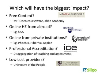 Which will have the biggest Impact?
• Free Content?
  – MIT Open courseware, Khan Academy
• Online HE from abroad?
  – Eg. USA
• Online from private institutions?
  – Eg. Phoenix, Hibernia, Kaplan
• Professional Accreditation?
  – Disaggregation of teaching and assessment.
• Low cost providers?
  – University of the People
 