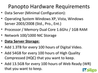 Panopto Hardware Requirements
• Data Server (Minimal Configuration):
• Operating System Windows XP, Vista, Windows
  Server 2003/2008 (Std., Pro., Ent.)
• Processor / Memory Dual Core 1.6Ghz / 1GB RAM
• Network 100/1000 NIC Storage
• Data Server Storage:
• Add 1.3TB for every 100 hours of Digital Video.
• Add 54GB for every 100 hours of High Quality
  Compressed (HQC) that you want to keep.
• Add 13.5GB for every 100 hours of Web Ready (WR)
  that you want to keep.
 