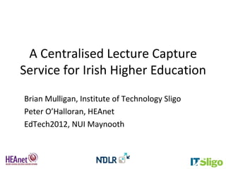 A Centralised Lecture Capture
Service for Irish Higher Education
Brian Mulligan, Institute of Technology Sligo
Peter O’Halloran, HEAnet
EdTech2012, NUI Maynooth
 