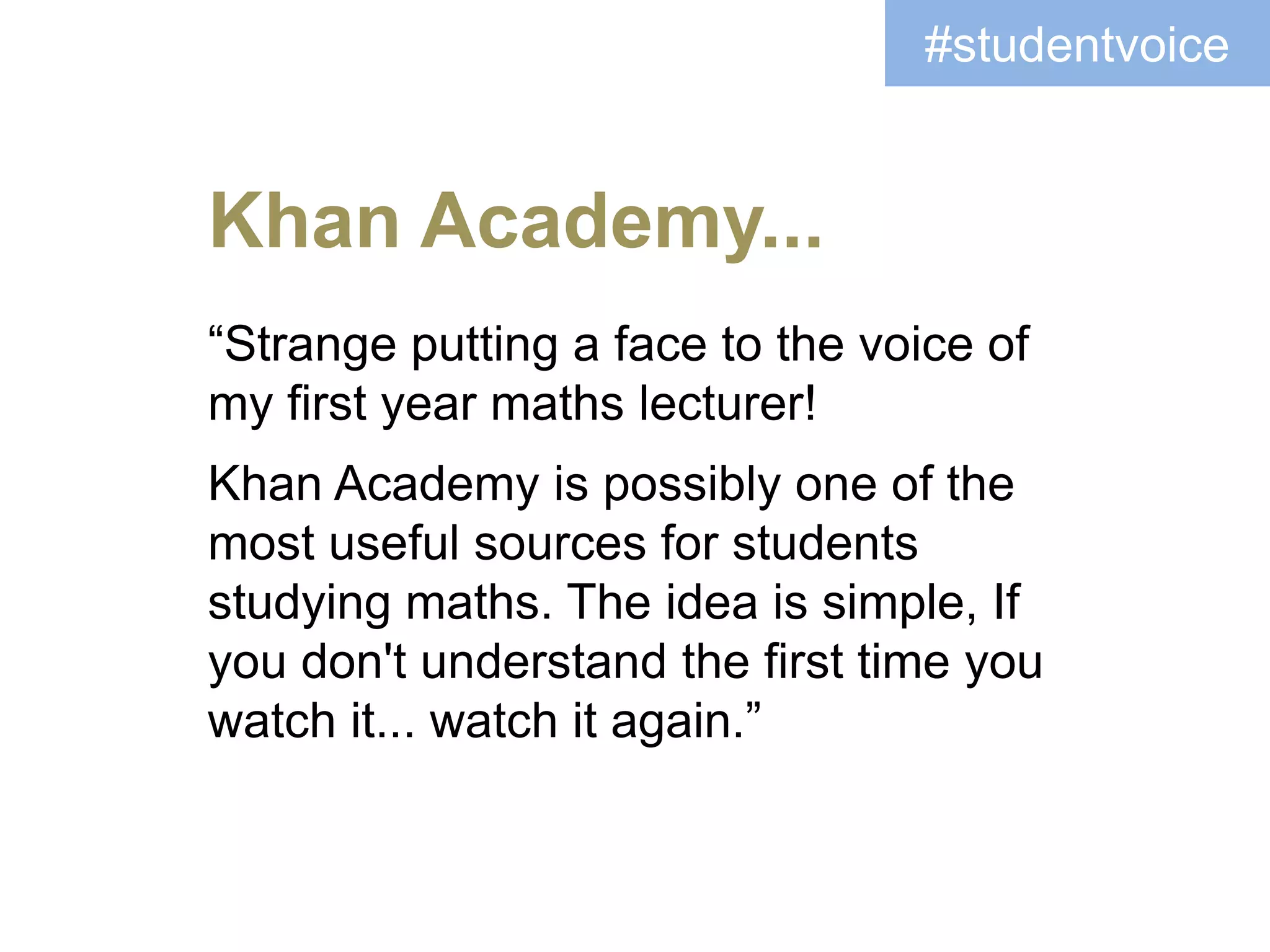 “Strange putting a face to the voice of
my first year maths lecturer!
Khan Academy is possibly one of the
most useful sources for students
studying maths. The idea is simple, If
you don't understand the first time you
watch it... watch it again.”
Khan Academy...
#studentvoice
 