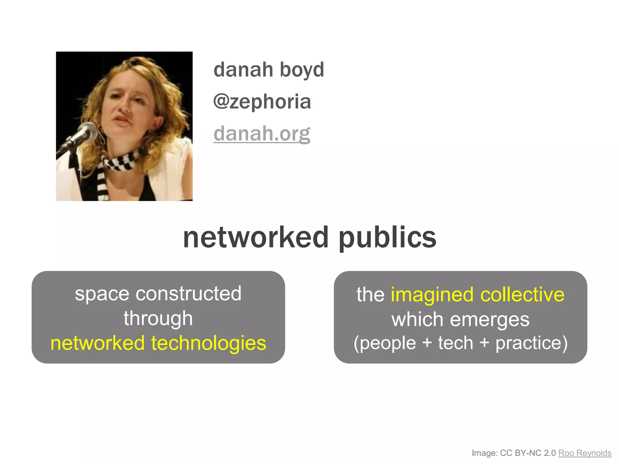 Image: CC BY-NC 2.0 Roo Reynolds
networked publics
danah boyd
@zephoria
danah.org
space constructed
through
networked technologies
the imagined collective
which emerges
(people + tech + practice)
 