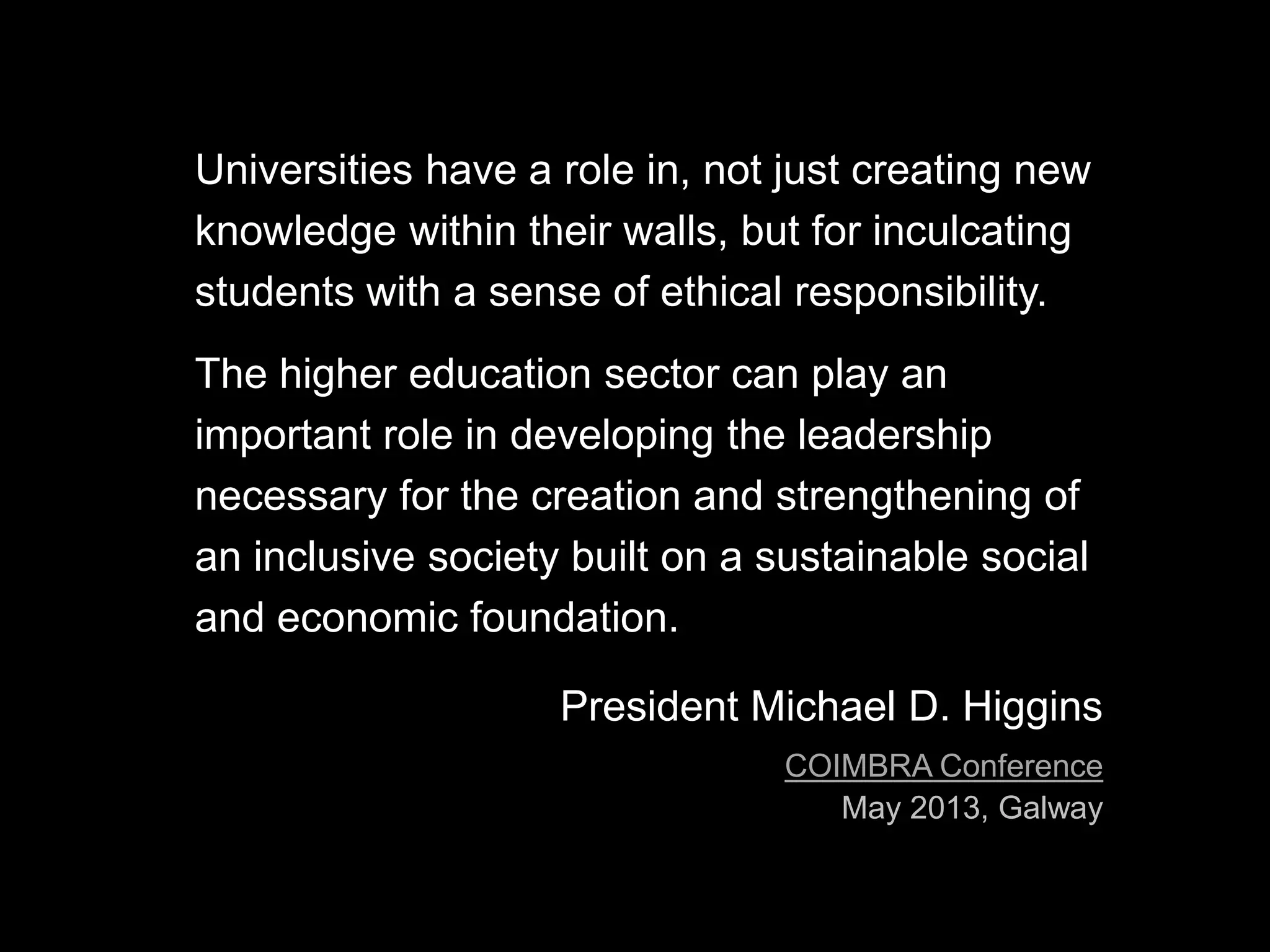 Universities have a role in, not just creating new
knowledge within their walls, but for inculcating
students with a sense of ethical responsibility.
The higher education sector can play an
important role in developing the leadership
necessary for the creation and strengthening of
an inclusive society built on a sustainable social
and economic foundation.
President Michael D. Higgins
COIMBRA Conference
May 2013, Galway
 