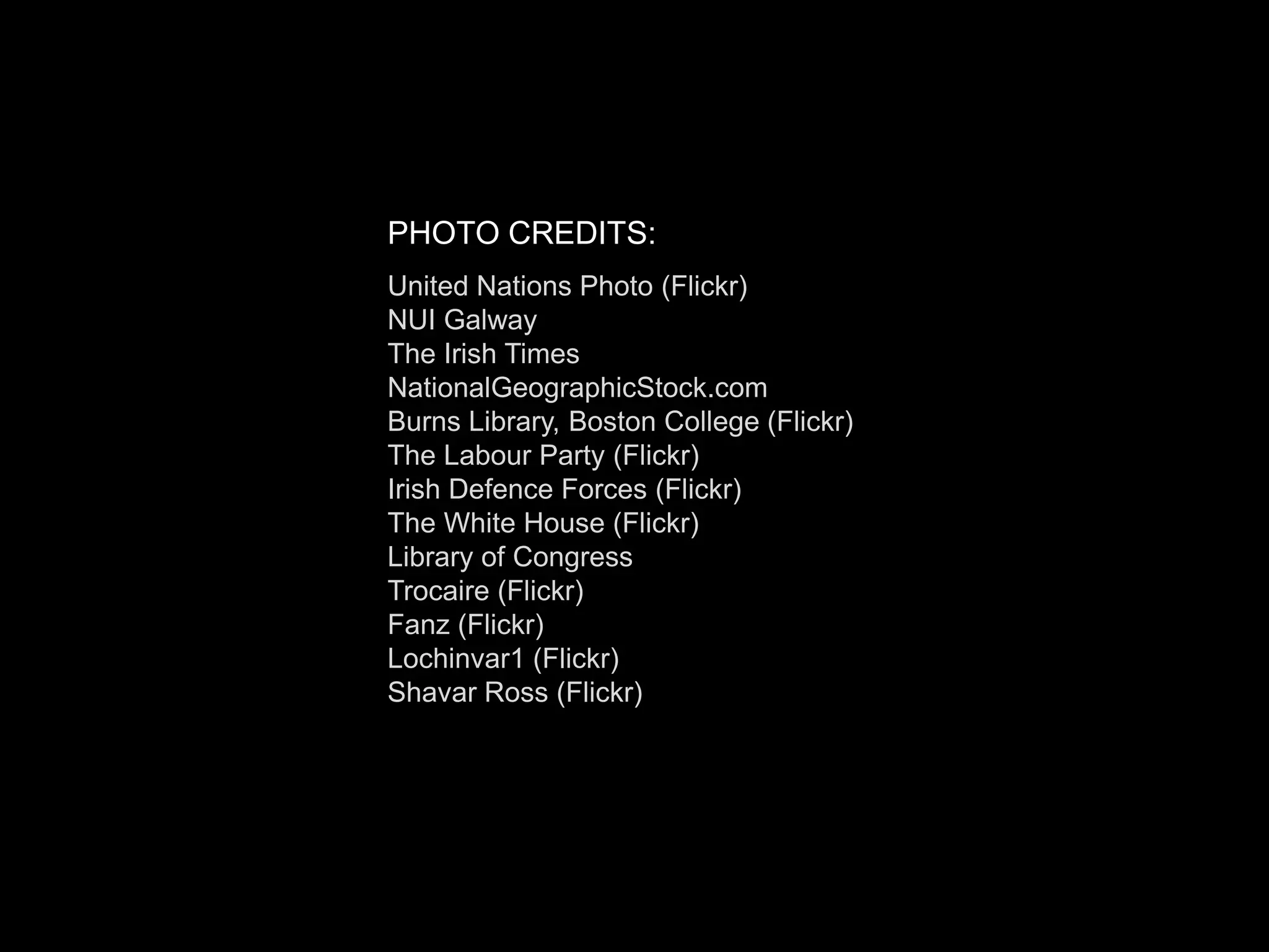PHOTO CREDITS:
United Nations Photo (Flickr)
NUI Galway
The Irish Times
NationalGeographicStock.com
Burns Library, Boston College (Flickr)
The Labour Party (Flickr)
Irish Defence Forces (Flickr)
The White House (Flickr)
Library of Congress
Trocaire (Flickr)
Fanz (Flickr)
Lochinvar1 (Flickr)
Shavar Ross (Flickr)
 