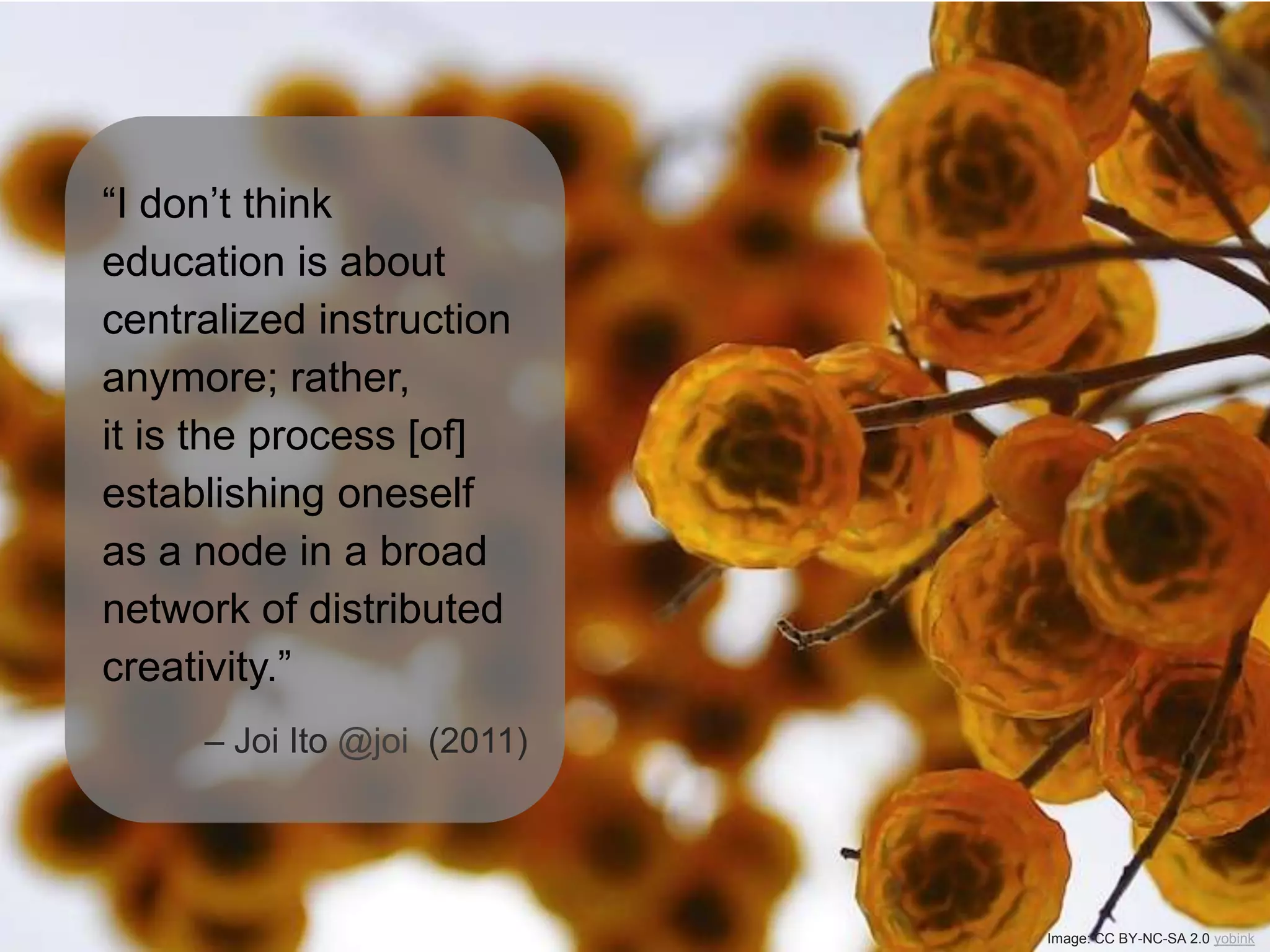“I don’t think
education is about
centralized instruction
anymore; rather,
it is the process [of]
establishing oneself
as a node in a broad
network of distributed
creativity.”
– Joi Ito @joi (2011)
Image: CC BY-NC-SA 2.0 yobink
 