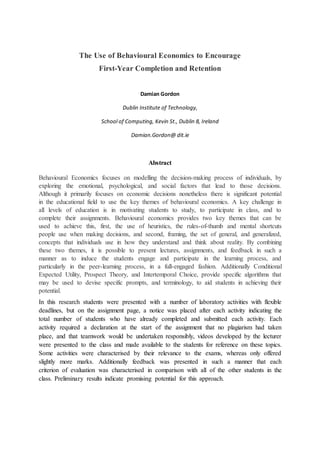 The Use of Behavioural Economics to Encourage
First-Year Completion and Retention
Damian Gordon
Dublin Institute of Technology,
School of Computing, Kevin St., Dublin 8, Ireland
Damian.Gordon@ dit.ie
Abstract
Behavioural Economics focuses on modelling the decision-making process of individuals, by
exploring the emotional, psychological, and social factors that lead to those decisions.
Although it primarily focuses on economic decisions nonetheless there is significant potential
in the educational field to use the key themes of behavioural economics. A key challenge in
all levels of education is in motivating students to study, to participate in class, and to
complete their assignments. Behavioural economics provides two key themes that can be
used to achieve this, first, the use of heuristics, the rules-of-thumb and mental shortcuts
people use when making decisions, and second, framing, the set of general, and generalized,
concepts that individuals use in how they understand and think about reality. By combining
these two themes, it is possible to present lectures, assignments, and feedback in such a
manner as to induce the students engage and participate in the learning process, and
particularly in the peer-learning process, in a full-engaged fashion. Additionally Conditional
Expected Utility, Prospect Theory, and Intertemporal Choice, provide specific algorithms that
may be used to devise specific prompts, and terminology, to aid students in achieving their
potential.
In this research students were presented with a number of laboratory activities with flexible
deadlines, but on the assignment page, a notice was placed after each activity indicating the
total number of students who have already completed and submitted each activity. Each
activity required a declaration at the start of the assignment that no plagiarism had taken
place, and that teamwork would be undertaken responsibly, videos developed by the lecturer
were presented to the class and made available to the students for reference on these topics.
Some activities were characterised by their relevance to the exams, whereas only offered
slightly more marks. Additionally feedback was presented in such a manner that each
criterion of evaluation was characterised in comparison with all of the other students in the
class. Preliminary results indicate promising potential for this approach.
 