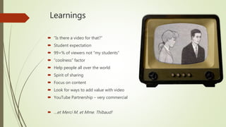 Learnings
 “Is there a video for that?”
 Student expectation
 99+% of viewers not “my students”
 “coolness” factor
 Help people all over the world
 Spirit of sharing
 Focus on content
 Look for ways to add value with video
 YouTube Partnership – very commercial
 …et Merci M. et Mme. Thibaud!
 