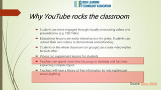 Why YouTube rocks the classroom
 Students are more engaged through visually-stimulating videos and
presentations (e.g. TED Talks)
 Educational lessons are easily shared across the globe, Students can
upload their own videos to demonstrate understanding
 Students or the whole classroom (or groups) can create video replies
to each other
 Videos can supplement lessons for students
 Teachers can spend more time focusing on students and less time
explaining complex topics
 Teachers will have a library of free information to help explain just
about anything
Source: Dunn (2014)
 