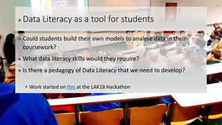 ● Data Literacy as a tool for students
● Could students build their own models to analyse data in their
coursework?
● What data literacy skills would they require?
● Is there a pedagogy of Data Literacy that we need to develop?
• Work started on this at the LAK18 Hackathon
23
 