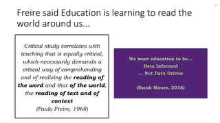 Freire said Education is learning to read the
world around us...
Critical study correlates with
teaching that is equally critical,
which necessarily demands a
critical way of comprehending
and of realizing the reading of
the word and that of the world,
the reading of text and of
context
(Paulo Freire, 1968)
We want education to be...
Data Informed
... Not Data Driven
(Sarah Moore, 2016)
25
 