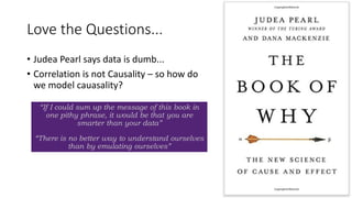 Love the Questions...
• Judea Pearl says data is dumb...
• Correlation is not Causality – so how do
we model cauasality?
29
“If I could sum up the message of this book in
one pithy phrase, it would be that you are
smarter than your data”
“There is no better way to understand ourselves
than by emulating ourselves”
 