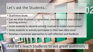 Let’s ask the Students...
• Qualitative Study
• Can we show Students a higher level, interconnected view of their
learning activity?
• Invite students to become actively involved in model construction?
• Invite students to actively participate in their own data story?
• Develop a numerate approaches to self-reflection and feedback
30
And let’s teach Students to ask great questions
 