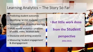 Learning Analytics – The Story So Far
● Predicting student outcomes
● Identifying ‘at-risk students’
● Personalisation of student learning
● Multi-modal analytics – analyses
of audio, video, location data
● Discourse and writing analytics
● Measuring ‘student engagement’
& disengagement
•But little work done
from the Student
perspective
(Kitto 2015)
3
 