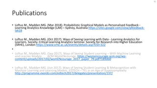 Publications
• Loftus M., Madden MG. (Mar 2018). Probabilistic Graphical Models as Personalised Feedback -
Learning Analytics Knowledge (LAK) – Sydney, Australia https://sites.google.com/view/pfeedback-
lak18
• Loftus M., Madden MG. (Oct 2017). Ways of Seeing Learning with Data - Learning Analytics for
Learners. Society. Critical Learning Analytics Seminar. Society for Research into Higher Education
(SRHE), London https://www.srhe.ac.uk/events/details.asp?EID=322
•
• Loftus M., Madden MG. (Sep 2017). Ways of Seeing Student Learning – With Machine Learning
and Learner Models. ACM WomENcourage. https://womencourage.acm.org/wp-
content/uploads/2017/02/womENcourage_2017_paper_79.pdf?189db0
• Loftus M., Madden MG. (Jun 2017). Ways of Seeing Student Learning & Metacognition with
Machine Learning and Learning Models. EDTECH – TEL in an Age of Supercomplexity
http://programme.exordo.com/edtech2017/delegates/presentation/137/
32
 