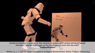 Central to education’s purpose is “the coming into presence of unique individual beings”
Education “spaces might open up for uniqueness to come into the world”
“Subjectification”
– Biesta, G. J. J. (2015). Good Education in an Age of Measurement: Ethics, Politics, Democracy
4
 