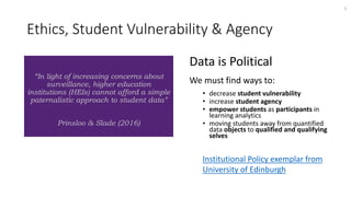 Ethics, Student Vulnerability & Agency
Data is Political
We must find ways to:
• decrease student vulnerability
• increase student agency
• empower students as participants in
learning analytics
• moving students away from quantified
data objects to qualified and qualifying
selves
Institutional Policy exemplar from
University of Edinburgh
5
“In light of increasing concerns about
surveillance, higher education
institutions (HEIs) cannot afford a simple
paternalistic approach to student data”
Prinsloo & Slade (2016)
 