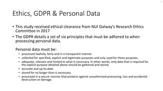 Ethics, GDPR & Personal Data
• This study received ethical clearance from NUI Galway’s Research Ethics
Committee in 2017
• The GDPR details a set of six principles that must be adhered to when
processing personal data.
Personal data must be:
• processed lawfully, fairly and in a transparent manner.
• collected for specified, explicit and legitimate purposes and only used for these purposes.
• adequate, relevant and limited to what is necessary. In other words, only data that is required for
the explicit purpose detailed above should be gathered and stored.
• accurate and up-to-date.
• stored for no longer than is necessary.
• processed in a secure manner that protects against unauthorised processing, loss and accidental
destruction or damage.
6
 