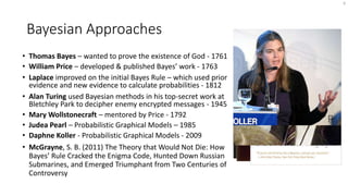 Bayesian Approaches
• Thomas Bayes – wanted to prove the existence of God - 1761
• William Price – developed & published Bayes’ work - 1763
• Laplace improved on the initial Bayes Rule – which used prior
evidence and new evidence to calculate probabilities - 1812
• Alan Turing used Bayesian methods in his top-secret work at
Bletchley Park to decipher enemy encrypted messages - 1945
• Mary Wollstonecraft – mentored by Price - 1792
• Judea Pearl – Probabilistic Graphical Models – 1985
• Daphne Koller - Probabilistic Graphical Models - 2009
• McGrayne, S. B. (2011) The Theory that Would Not Die: How
Bayes’ Rule Cracked the Enigma Code, Hunted Down Russian
Submarines, and Emerged Triumphant from Two Centuries of
Controversy
9
 