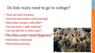 Atlantic
Technological
University
Do kids really need to go to college?
• They can learn remotely.
• Can they learn better while working?
• What does campus really offer?
• Can we prove it adds anything?
• Can we add this in other ways?
•Do they even need degrees?
• Alternative credentials
• Work-based training
 