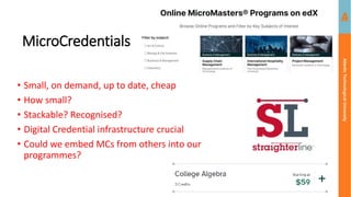Atlantic
Technological
University
MicroCredentials
• Small, on demand, up to date, cheap
• How small?
• Stackable? Recognised?
• Digital Credential infrastructure crucial
• Could we embed MCs from others into our
programmes?
 