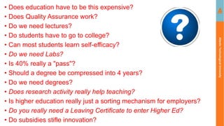 Atlantic
Technological
University
• Does education have to be this expensive?
• Does Quality Assurance work?
• Do we need lectures?
• Do students have to go to college?
• Can most students learn self-efficacy?
• Do we need Labs?
• Is 40% really a "pass"?
• Should a degree be compressed into 4 years?
• Do we need degrees?
• Does research activity really help teaching?
• Is higher education really just a sorting mechanism for employers?
• Do you really need a Leaving Certificate to enter Higher Ed?
• Do subsidies stifle innovation?
 