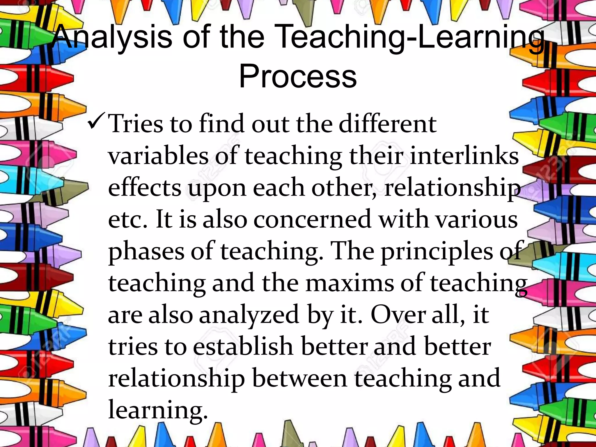 Analysis of the Teaching-Learning
Process
Tries to find out the different
variables of teaching their interlinks
effects upon each other, relationship
etc. It is also concerned with various
phases of teaching. The principles of
teaching and the maxims of teaching
are also analyzed by it. Over all, it
tries to establish better and better
relationship between teaching and
learning.
 
