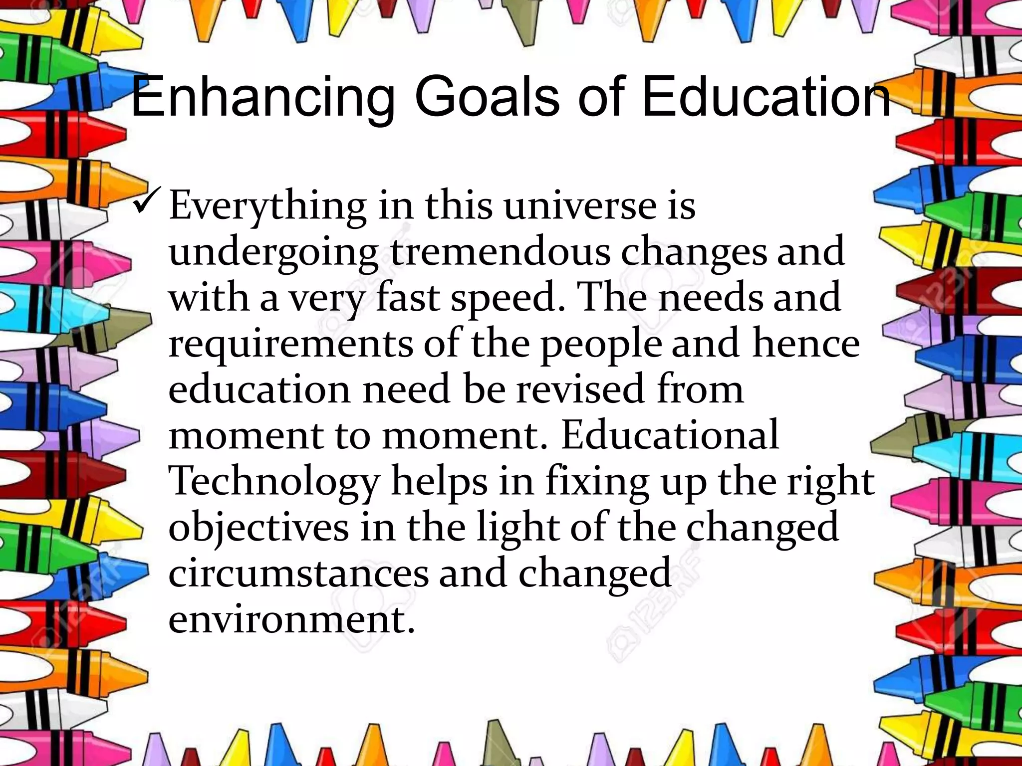 Enhancing Goals of Education
Everything in this universe is
undergoing tremendous changes and
with a very fast speed. The needs and
requirements of the people and hence
education need be revised from
moment to moment. Educational
Technology helps in fixing up the right
objectives in the light of the changed
circumstances and changed
environment.
 