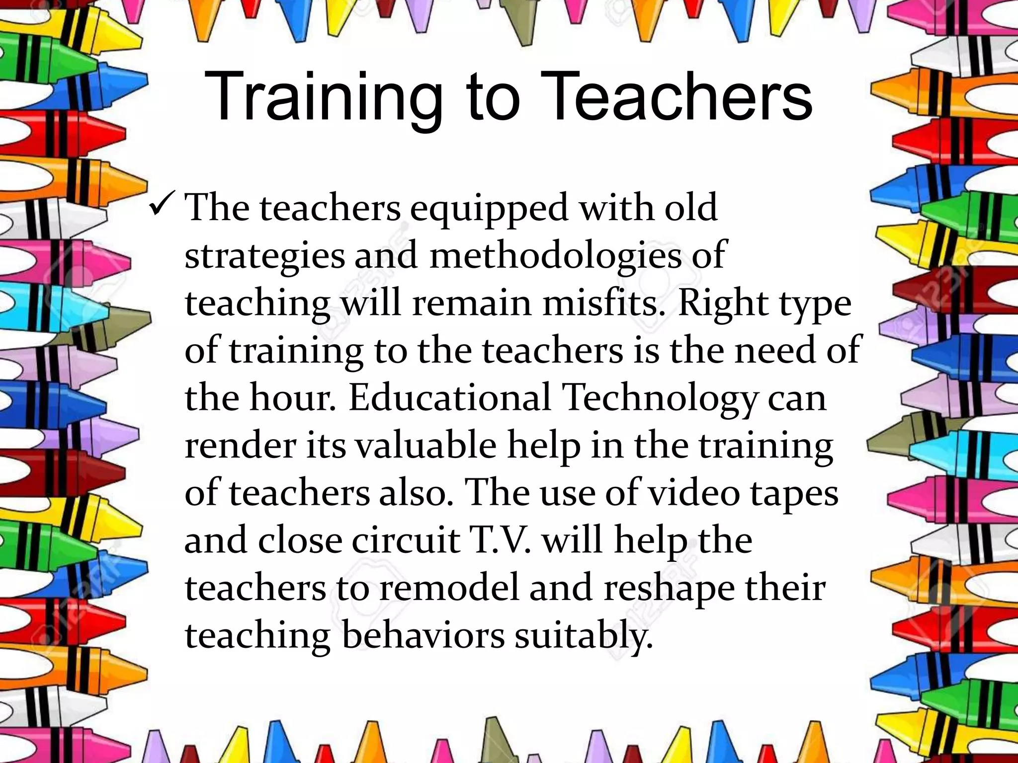 Training to Teachers
 The teachers equipped with old
strategies and methodologies of
teaching will remain misfits. Right type
of training to the teachers is the need of
the hour. Educational Technology can
render its valuable help in the training
of teachers also. The use of video tapes
and close circuit T.V. will help the
teachers to remodel and reshape their
teaching behaviors suitably.
 