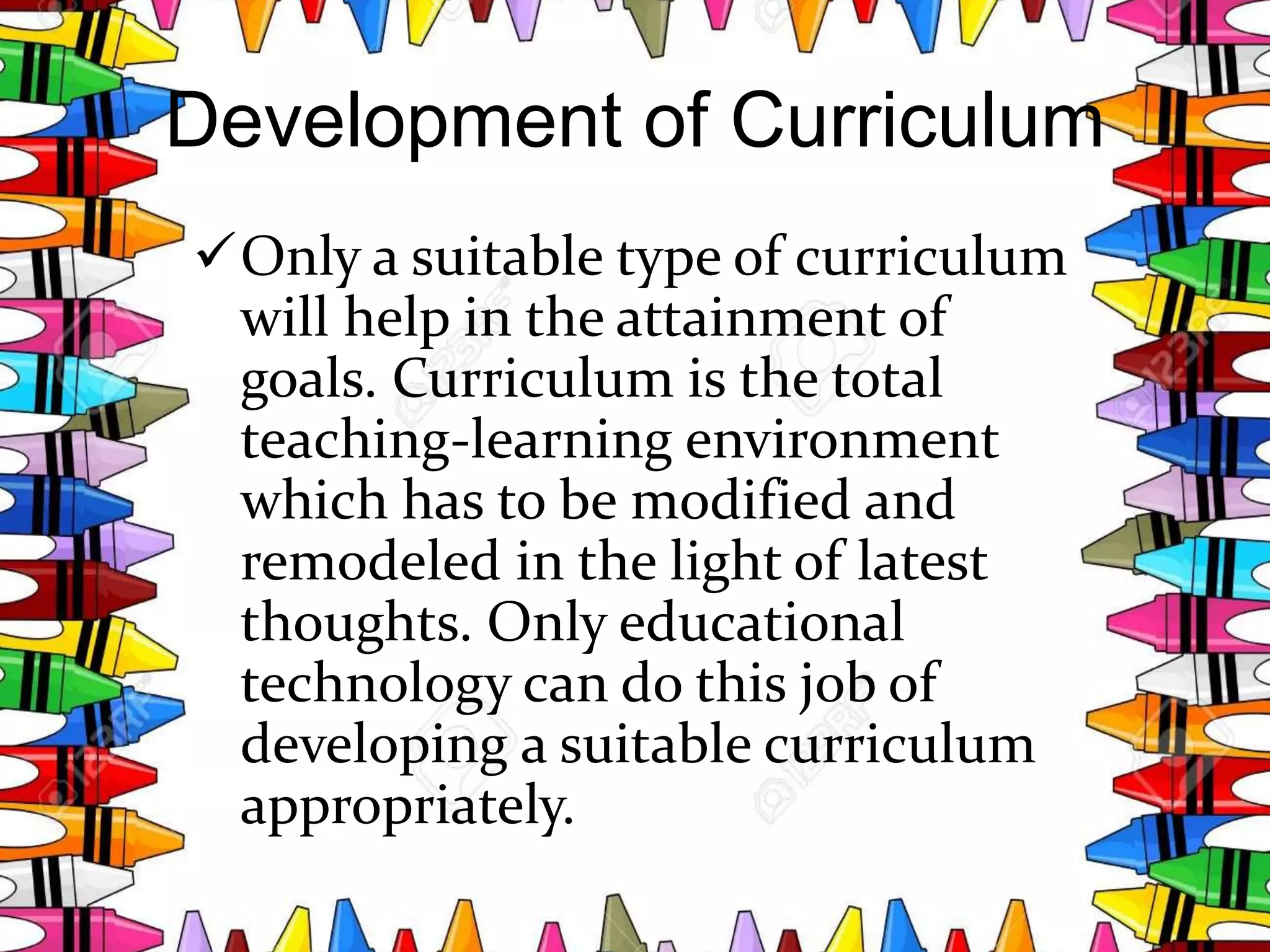 Development of Curriculum
Only a suitable type of curriculum
will help in the attainment of
goals. Curriculum is the total
teaching-learning environment
which has to be modified and
remodeled in the light of latest
thoughts. Only educational
technology can do this job of
developing a suitable curriculum
appropriately.
 