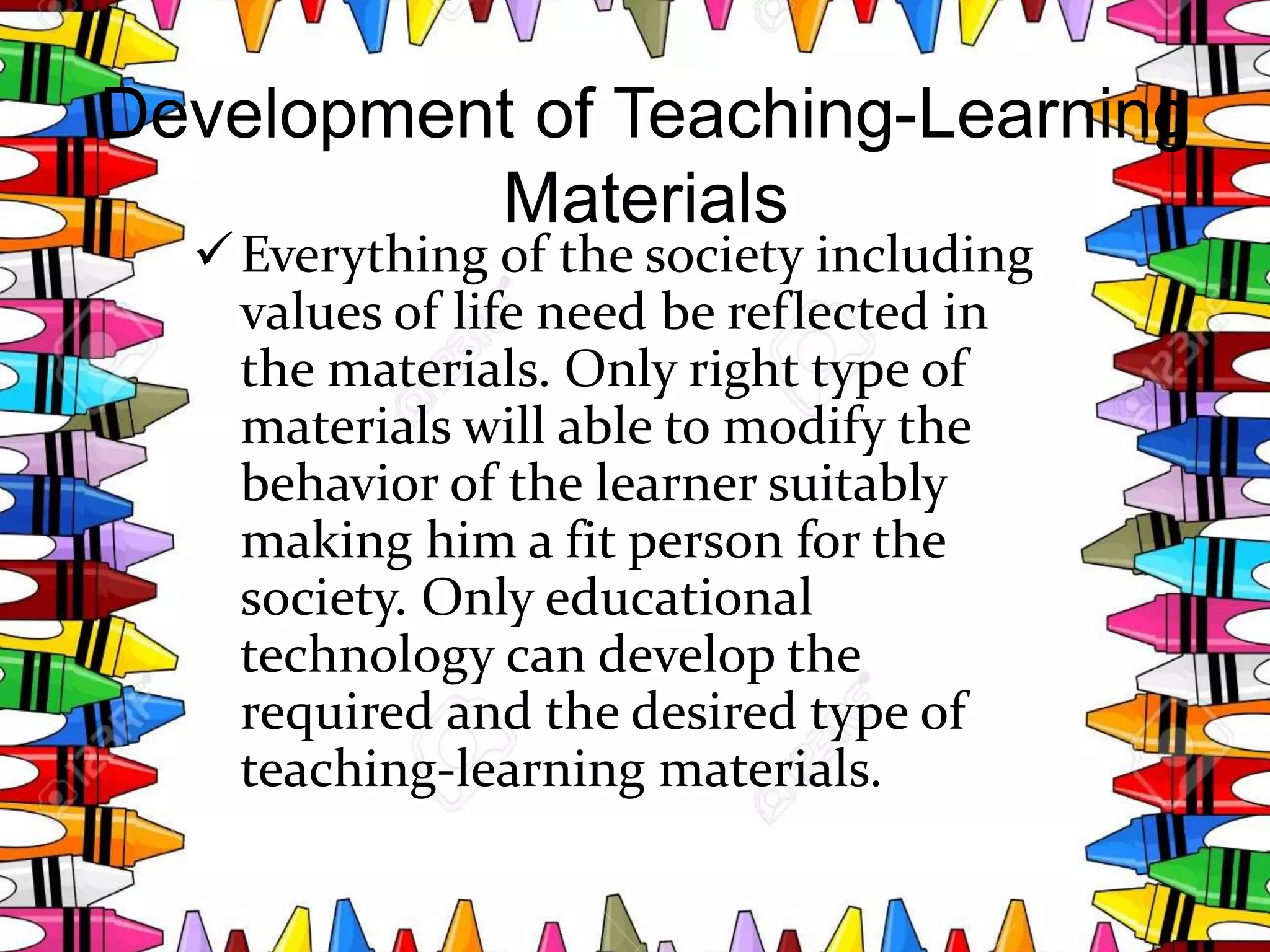 Development of Teaching-Learning
Materials
Everything of the society including
values of life need be reflected in
the materials. Only right type of
materials will able to modify the
behavior of the learner suitably
making him a fit person for the
society. Only educational
technology can develop the
required and the desired type of
teaching-learning materials.
 