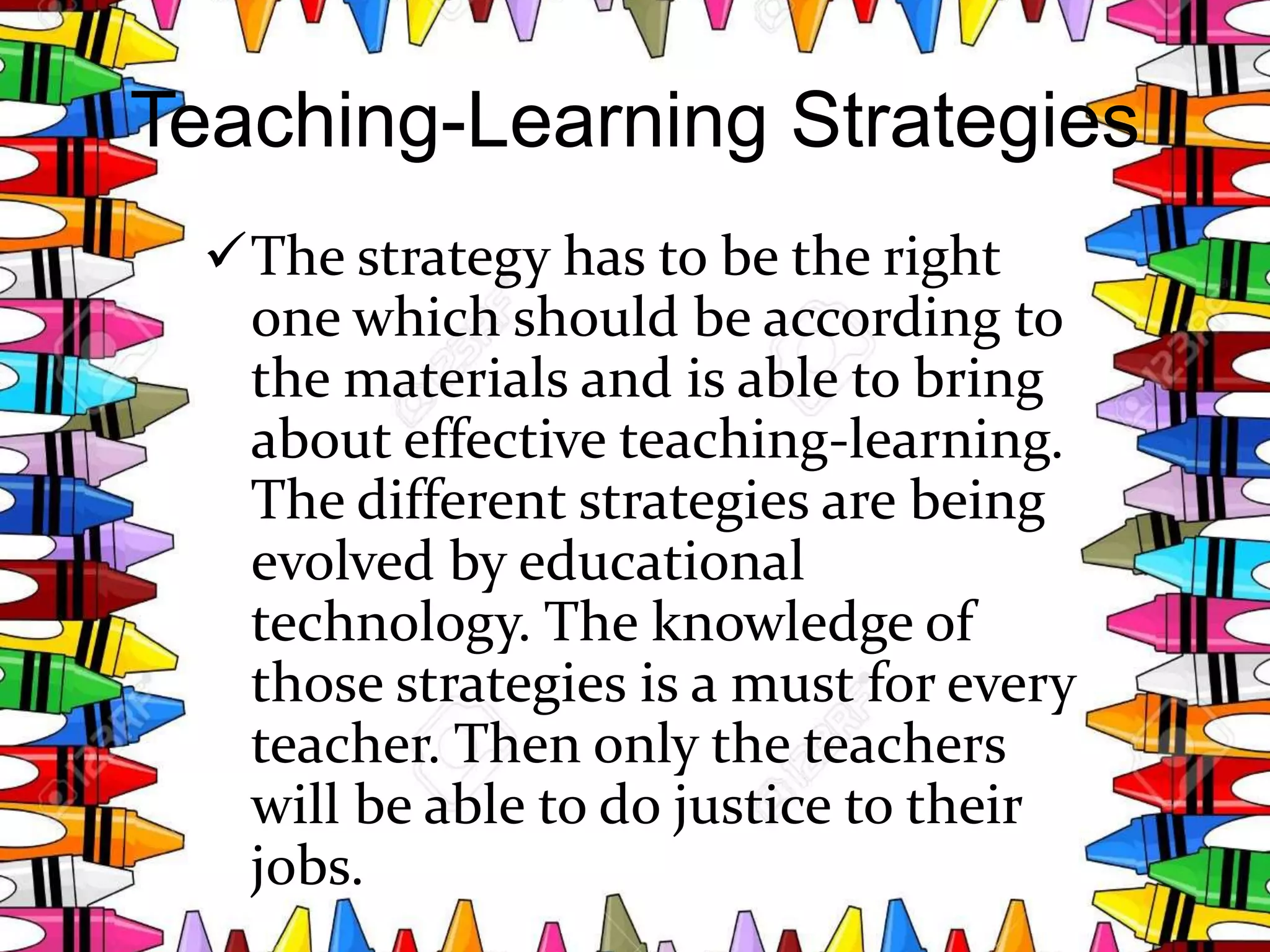 Teaching-Learning Strategies
The strategy has to be the right
one which should be according to
the materials and is able to bring
about effective teaching-learning.
The different strategies are being
evolved by educational
technology. The knowledge of
those strategies is a must for every
teacher. Then only the teachers
will be able to do justice to their
jobs.
 