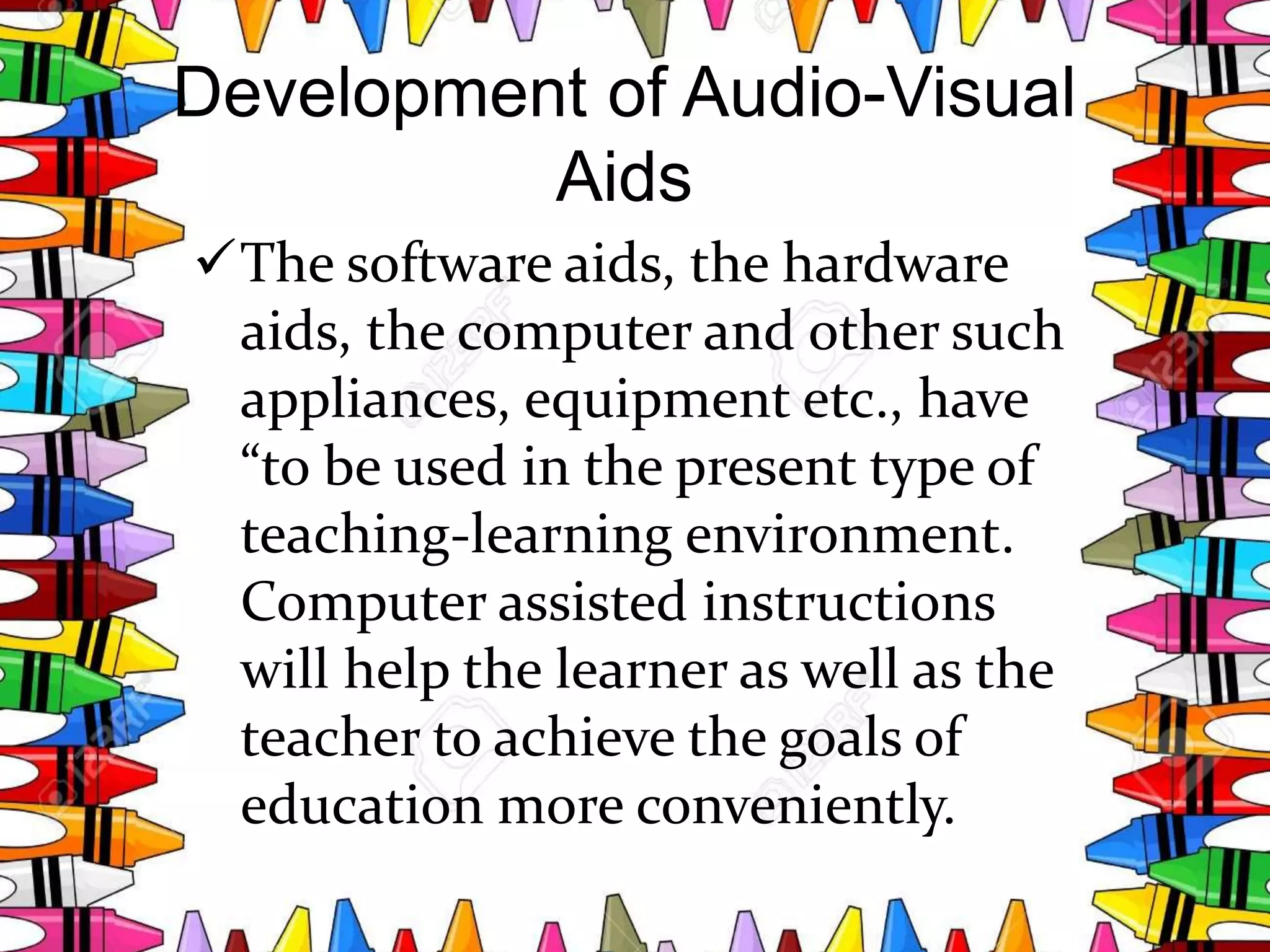 Development of Audio-Visual
Aids
The software aids, the hardware
aids, the computer and other such
appliances, equipment etc., have
“to be used in the present type of
teaching-learning environment.
Computer assisted instructions
will help the learner as well as the
teacher to achieve the goals of
education more conveniently.
 