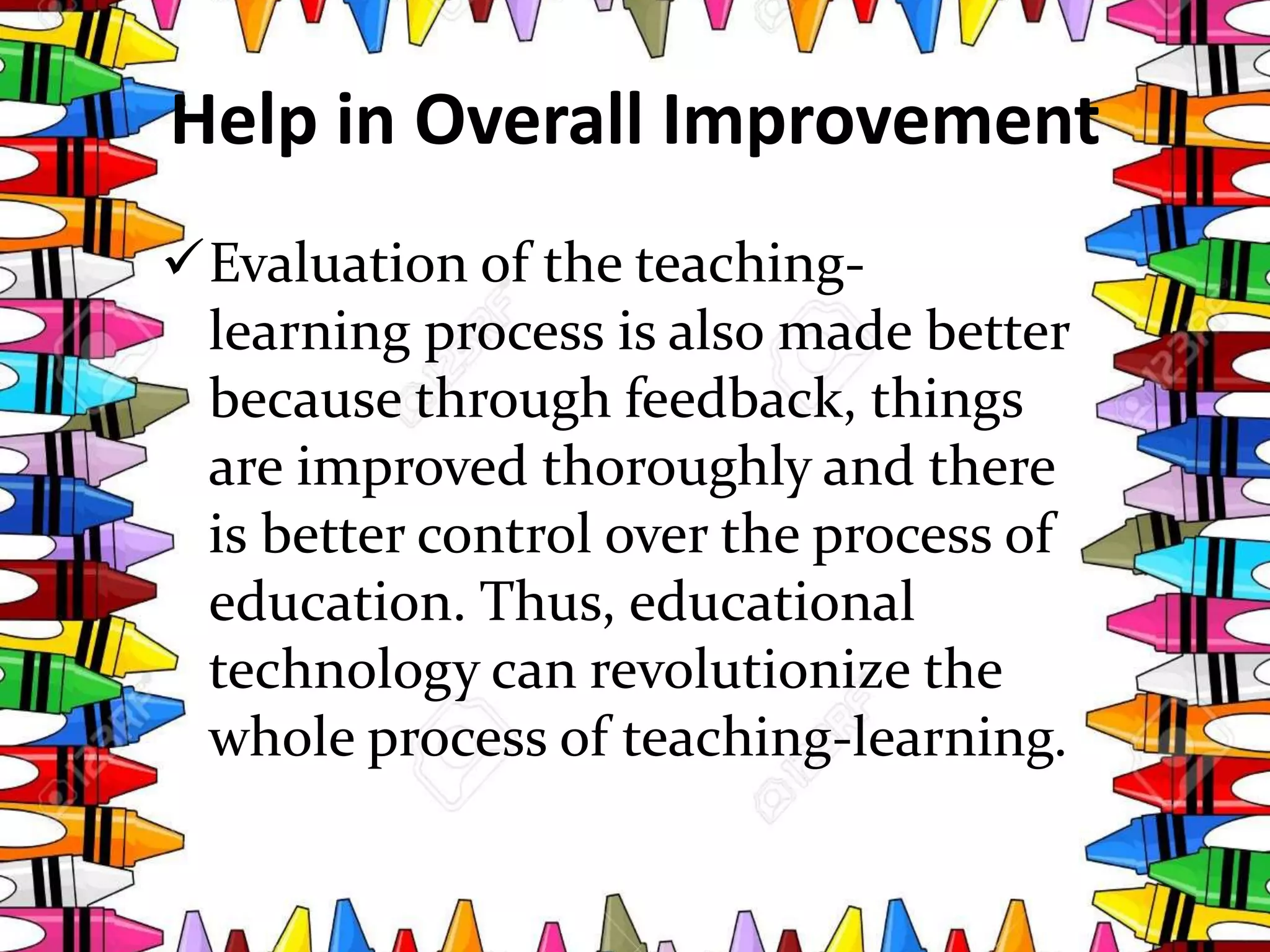 Help in Overall Improvement
Evaluation of the teaching-
learning process is also made better
because through feedback, things
are improved thoroughly and there
is better control over the process of
education. Thus, educational
technology can revolutionize the
whole process of teaching-learning.
 