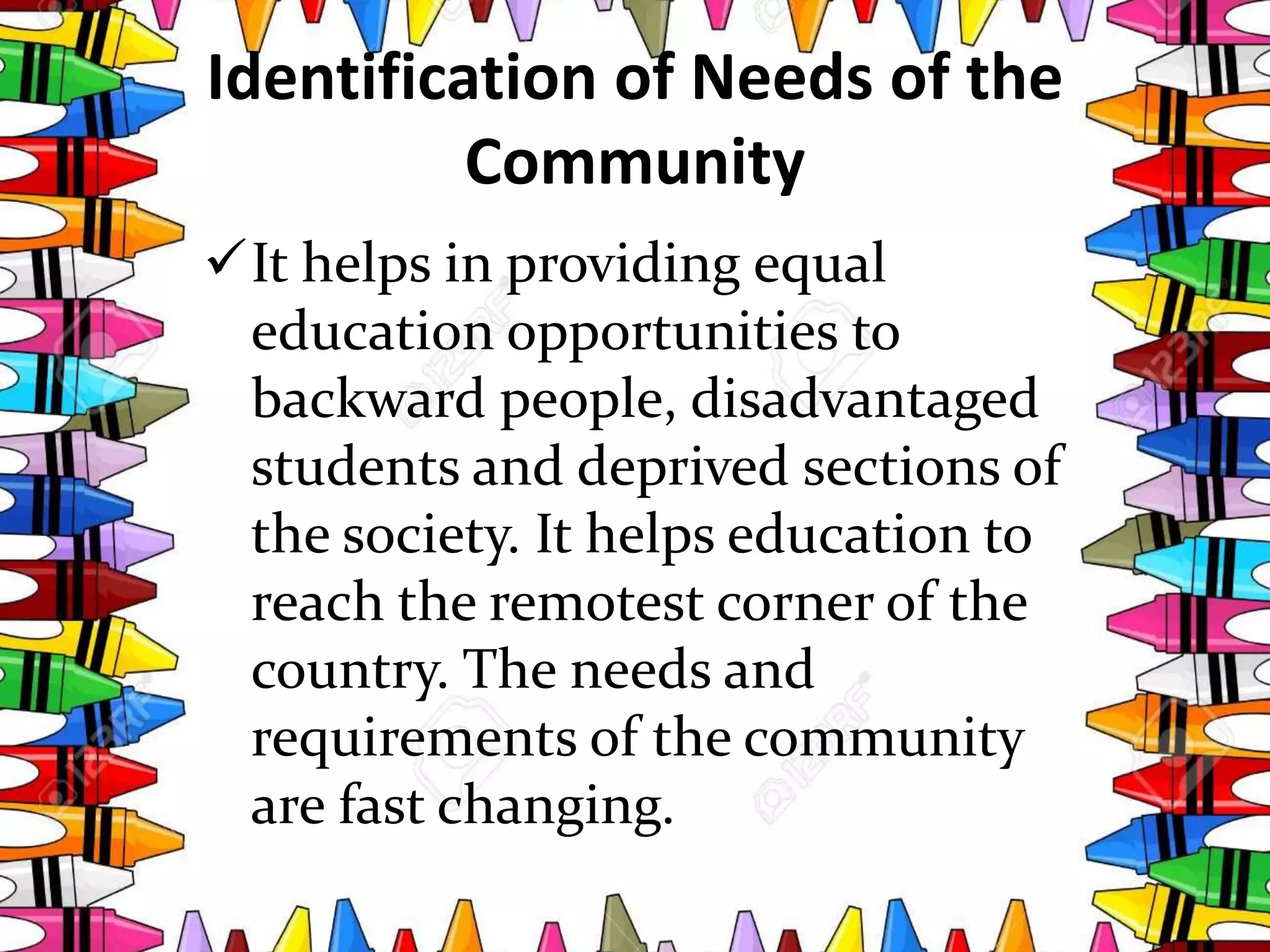 Identification of Needs of the
Community
It helps in providing equal
education opportunities to
backward people, disadvantaged
students and deprived sections of
the society. It helps education to
reach the remotest corner of the
country. The needs and
requirements of the community
are fast changing.
 