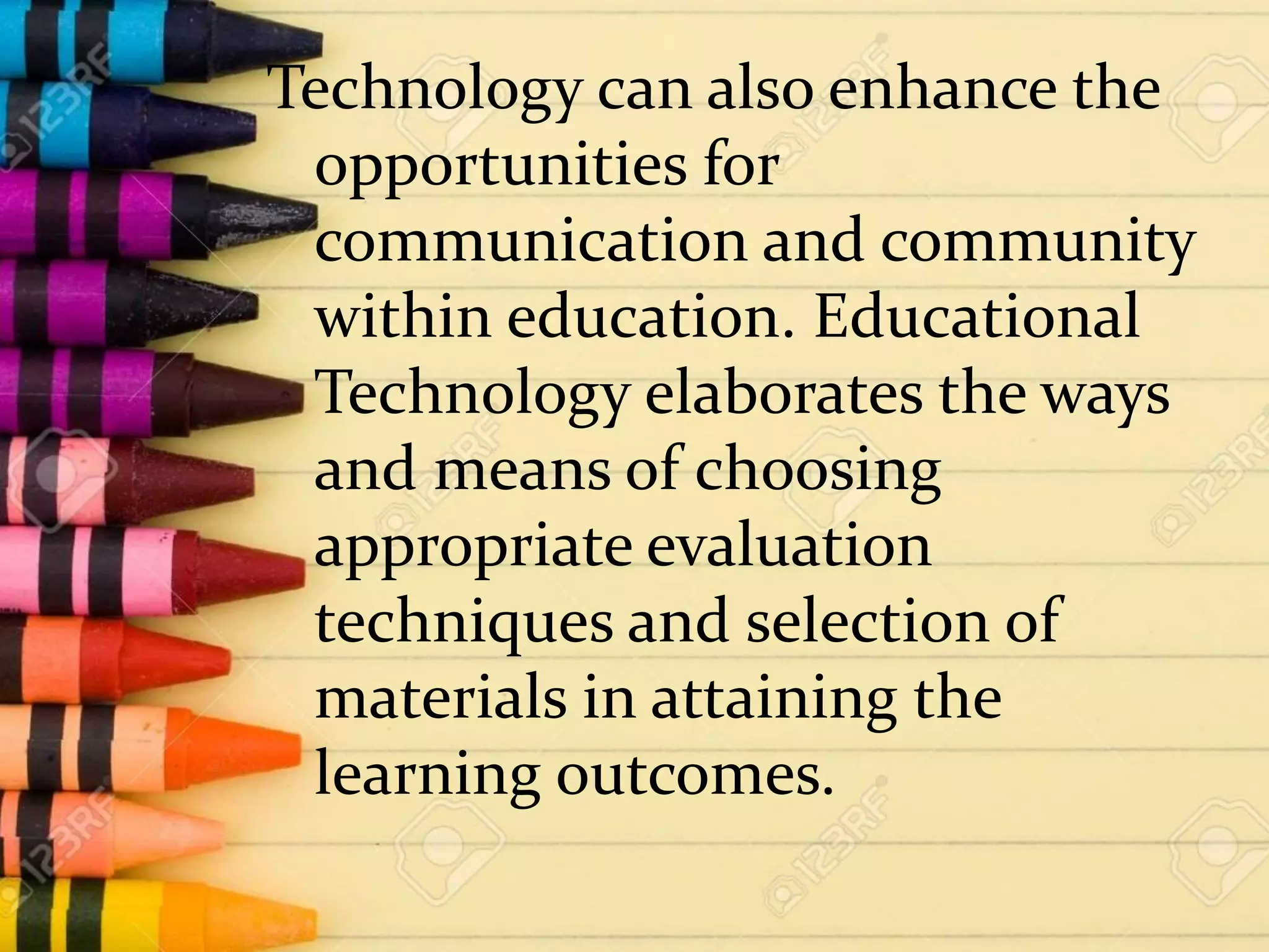 Technology can also enhance the
opportunities for
communication and community
within education. Educational
Technology elaborates the ways
and means of choosing
appropriate evaluation
techniques and selection of
materials in attaining the
learning outcomes.
 