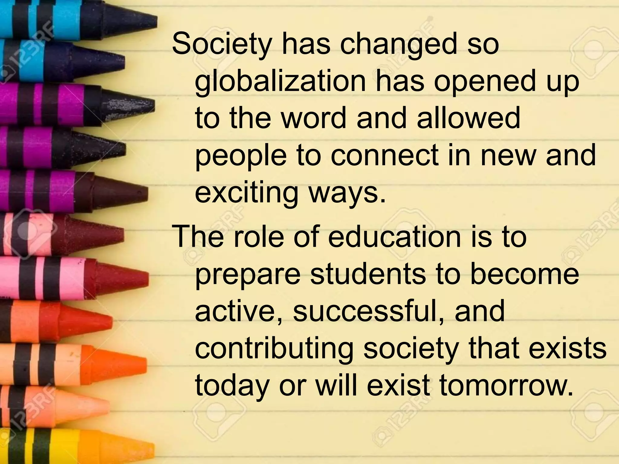 Society has changed so
globalization has opened up
to the word and allowed
people to connect in new and
exciting ways.
The role of education is to
prepare students to become
active, successful, and
contributing society that exists
today or will exist tomorrow.
 